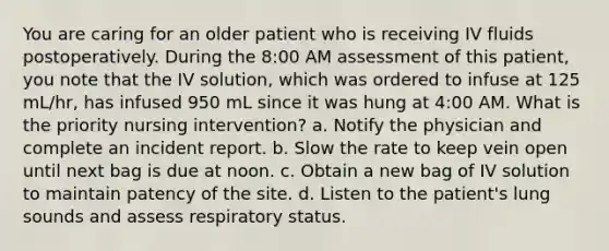 You are caring for an older patient who is receiving IV fluids postoperatively. During the 8:00 AM assessment of this patient, you note that the IV solution, which was ordered to infuse at 125 mL/hr, has infused 950 mL since it was hung at 4:00 AM. What is the priority nursing intervention? a. Notify the physician and complete an incident report. b. Slow the rate to keep vein open until next bag is due at noon. c. Obtain a new bag of IV solution to maintain patency of the site. d. Listen to the patient's lung sounds and assess respiratory status.