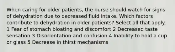 When caring for older patients, the nurse should watch for signs of dehydration due to decreased fluid intake. Which factors contribute to dehydration in older patients? Select all that apply. 1 Fear of stomach bloating and discomfort 2 Decreased taste sensation 3 Disorientation and confusion 4 Inability to hold a cup or glass 5 Decrease in thirst mechanisms