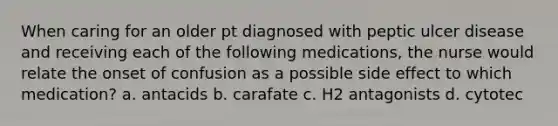 When caring for an older pt diagnosed with peptic ulcer disease and receiving each of the following medications, the nurse would relate the onset of confusion as a possible side effect to which medication? a. antacids b. carafate c. H2 antagonists d. cytotec