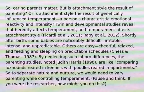 So, caring parents matter. But is attachment style the result of parenting? Or is attachment style the result of genetically influenced temperament—a person's characteristic emotional reactivity and intensity? Twin and developmental studies reveal that heredity affects temperament, and temperament affects attachment style (Picardi et al., 2011; Raby et al., 2012). Shortly after birth, some babies are noticeably difficult—irritable, intense, and unpredictable. Others are easy—cheerful, relaxed, and feeding and sleeping on predictable schedules (Chess & Thomas, 1987). By neglecting such inborn differences, the parenting studies, noted Judith Harris (1998), are like "comparing foxhounds reared in kennels with poodles reared in apartments." So to separate nature and nurture, we would need to vary parenting while controlling temperament. (Pause and think: If you were the researcher, how might you do this?)