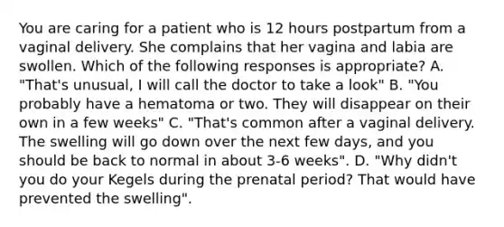 You are caring for a patient who is 12 hours postpartum from a vaginal delivery. She complains that her vagina and labia are swollen. Which of the following responses is appropriate? A. "That's unusual, I will call the doctor to take a look" B. "You probably have a hematoma or two. They will disappear on their own in a few weeks" C. "That's common after a vaginal delivery. The swelling will go down over the next few days, and you should be back to normal in about 3-6 weeks". D. "Why didn't you do your Kegels during the prenatal period? That would have prevented the swelling".