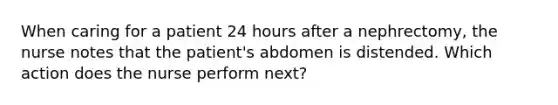 When caring for a patient 24 hours after a nephrectomy, the nurse notes that the patient's abdomen is distended. Which action does the nurse perform next?