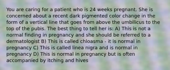 You are caring for a patient who is 24 weeks pregnant. She is concerned about a recent dark pigmented color change in the form of a vertical line that goes from above the umbilicus to the top of the pubis. The best thing to tell her is: A) This is not a normal finding in pregnancy and she should be referred to a dermatologist B) This is called chloasma - it is normal in pregnancy C) This is called linea nigra and is normal in pregnancy D) This is normal in pregnancy but is often accompanied by itching and hives