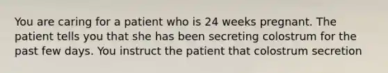 You are caring for a patient who is 24 weeks pregnant. The patient tells you that she has been secreting colostrum for the past few days. You instruct the patient that colostrum secretion