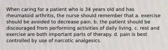 When caring for a patient who is 34 years old and has rheumatoid arthritis, the nurse should remember that a. exercise should be avoided to decrease pain. b. the patient should be discouraged from performing activities of daily living. c. rest and exercise are both important parts of therapy. d. pain is best controlled by use of narcotic analgesics.