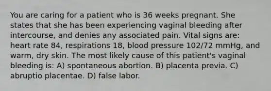 You are caring for a patient who is 36 weeks pregnant. She states that she has been experiencing vaginal bleeding after intercourse, and denies any associated pain. Vital signs are: heart rate 84, respirations 18, blood pressure 102/72 mmHg, and warm, dry skin. The most likely cause of this patient's vaginal bleeding is: A) spontaneous abortion. B) placenta previa. C) abruptio placentae. D) false labor.