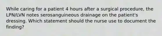 While caring for a patient 4 hours after a surgical procedure, the LPN/LVN notes serosanguineous drainage on the patient's dressing. Which statement should the nurse use to document the finding?