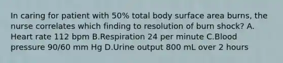 In caring for patient with 50% total body surface area burns, the nurse correlates which finding to resolution of burn shock? A. Heart rate 112 bpm B.Respiration 24 per minute C.Blood pressure 90/60 mm Hg D.Urine output 800 mL over 2 hours