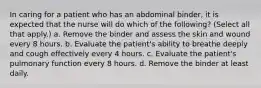 In caring for a patient who has an abdominal binder, it is expected that the nurse will do which of the following? (Select all that apply.) a. Remove the binder and assess the skin and wound every 8 hours. b. Evaluate the patient's ability to breathe deeply and cough effectively every 4 hours. c. Evaluate the patient's pulmonary function every 8 hours. d. Remove the binder at least daily.