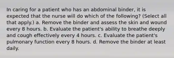 In caring for a patient who has an abdominal binder, it is expected that the nurse will do which of the following? (Select all that apply.) a. Remove the binder and assess the skin and wound every 8 hours. b. Evaluate the patient's ability to breathe deeply and cough effectively every 4 hours. c. Evaluate the patient's pulmonary function every 8 hours. d. Remove the binder at least daily.