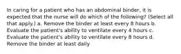 In caring for a patient who has an abdominal binder, it is expected that the nurse will do which of the following? (Select all that apply.) a. Remove the binder at least every 8 hours b. Evaluate the patient's ability to ventilate every 4 hours c. Evaluate the patient's ability to ventilate every 8 hours d. Remove the binder at least daily