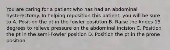 You are caring for a patient who has had an abdominal hysterectomy. In helping reposition this patient, you will be sure to A. Position the pt in the fowler posititon B. Raise the knees 15 degrees to relieve pressure on the abdominal incision C. Position the pt in the semi-Fowler position D. Position the pt in the prone position