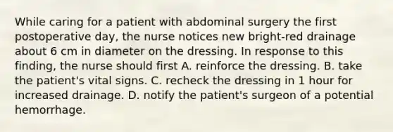 While caring for a patient with abdominal surgery the first postoperative day, the nurse notices new bright-red drainage about 6 cm in diameter on the dressing. In response to this finding, the nurse should first A. reinforce the dressing. B. take the patient's vital signs. C. recheck the dressing in 1 hour for increased drainage. D. notify the patient's surgeon of a potential hemorrhage.