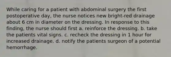 While caring for a patient with abdominal surgery the first postoperative day, the nurse notices new bright-red drainage about 6 cm in diameter on the dressing. In response to this finding, the nurse should first a. reinforce the dressing. b. take the patients vital signs. c. recheck the dressing in 1 hour for increased drainage. d. notify the patients surgeon of a potential hemorrhage.