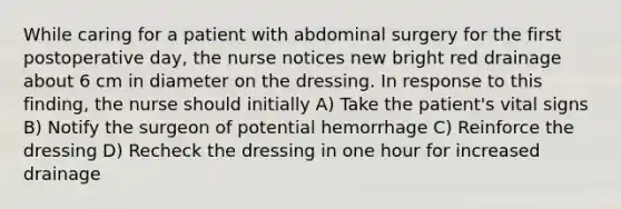 While caring for a patient with abdominal surgery for the first postoperative day, the nurse notices new bright red drainage about 6 cm in diameter on the dressing. In response to this finding, the nurse should initially A) Take the patient's vital signs B) Notify the surgeon of potential hemorrhage C) Reinforce the dressing D) Recheck the dressing in one hour for increased drainage