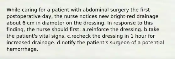 While caring for a patient with abdominal surgery the first postoperative day, the nurse notices new bright-red drainage about 6 cm in diameter on the dressing. In response to this finding, the nurse should first: a.reinforce the dressing. b.take the patient's vital signs. c.recheck the dressing in 1 hour for increased drainage. d.notify the patient's surgeon of a potential hemorrhage.