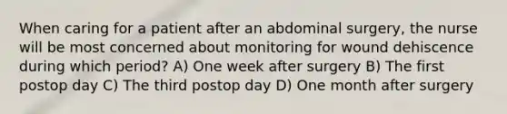 When caring for a patient after an abdominal surgery, the nurse will be most concerned about monitoring for wound dehiscence during which period? A) One week after surgery B) The first postop day C) The third postop day D) One month after surgery