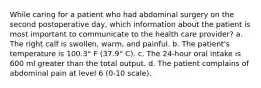 While caring for a patient who had abdominal surgery on the second postoperative day, which information about the patient is most important to communicate to the health care provider? a. The right calf is swollen, warm, and painful. b. The patient's temperature is 100.3° F (37.9° C). c. The 24-hour oral intake is 600 ml greater than the total output. d. The patient complains of abdominal pain at level 6 (0-10 scale).