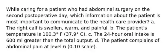 While caring for a patient who had abdominal surgery on the second postoperative day, which information about the patient is most important to communicate to the health care provider? a. The right calf is swollen, warm, and painful. b. The patient's temperature is 100.3° F (37.9° C). c. The 24-hour oral intake is 600 ml greater than the total output. d. The patient complains of abdominal pain at level 6 (0-10 scale).