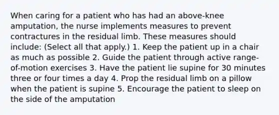 When caring for a patient who has had an above-knee amputation, the nurse implements measures to prevent contractures in the residual limb. These measures should include: (Select all that apply.) 1. Keep the patient up in a chair as much as possible 2. Guide the patient through active range-of-motion exercises 3. Have the patient lie supine for 30 minutes three or four times a day 4. Prop the residual limb on a pillow when the patient is supine 5. Encourage the patient to sleep on the side of the amputation