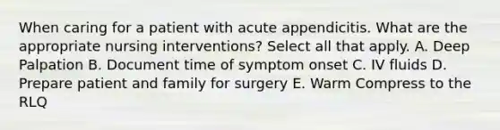 When caring for a patient with acute appendicitis. What are the appropriate nursing interventions? Select all that apply. A. Deep Palpation B. Document time of symptom onset C. IV fluids D. Prepare patient and family for surgery E. Warm Compress to the RLQ