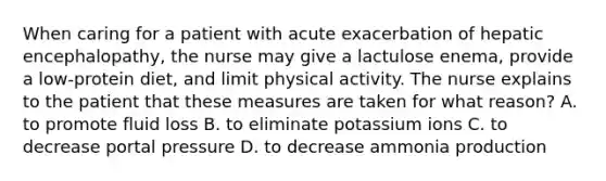 When caring for a patient with acute exacerbation of hepatic encephalopathy, the nurse may give a lactulose enema, provide a low-protein diet, and limit physical activity. The nurse explains to the patient that these measures are taken for what reason? A. to promote fluid loss B. to eliminate potassium ions C. to decrease portal pressure D. to decrease ammonia production