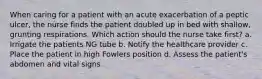 When caring for a patient with an acute exacerbation of a peptic ulcer, the nurse finds the patient doubled up in bed with shallow, grunting respirations. Which action should the nurse take first? a. Irrigate the patients NG tube b. Notify the healthcare provider c. Place the patient in high Fowlers position d. Assess the patient's abdomen and vital signs