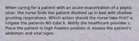 When caring for a patient with an acute exacerbation of a peptic ulcer, the nurse finds the patient doubled up in bed with shallow, grunting respirations. Which action should the nurse take first? a. Irrigate the patients NG tube b. Notify the healthcare provider c. Place the patient in high Fowlers position d. Assess the patient's abdomen and vital signs