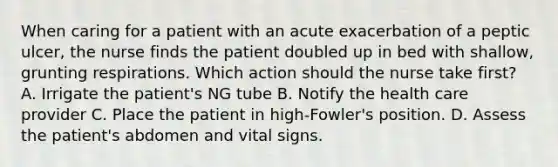 When caring for a patient with an acute exacerbation of a peptic ulcer, the nurse finds the patient doubled up in bed with shallow, grunting respirations. Which action should the nurse take first? A. Irrigate the patient's NG tube B. Notify the health care provider C. Place the patient in high-Fowler's position. D. Assess the patient's abdomen and vital signs.