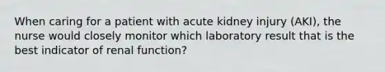 When caring for a patient with acute kidney injury (AKI), the nurse would closely monitor which laboratory result that is the best indicator of renal function?