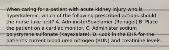 When caring for a patient with acute kidney injury who is hyperkalemic, which of the following prescribed actions should the nurse take first? A. AdministerSevelamer (Renagel) B. Place the patient on a cardiac monitor. C. Administer sodium polystyrene sulfonate (Kayexalate). D. Look in the EHR for the patient's current blood urea nitrogen (BUN) and creatinine levels.