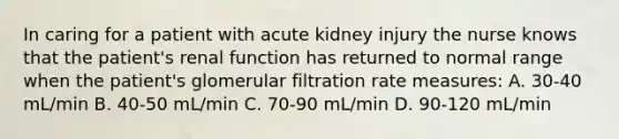 In caring for a patient with acute kidney injury the nurse knows that the patient's renal function has returned to normal range when the patient's glomerular filtration rate measures: A. 30-40 mL/min B. 40-50 mL/min C. 70-90 mL/min D. 90-120 mL/min