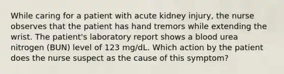 While caring for a patient with acute kidney injury, the nurse observes that the patient has hand tremors while extending the wrist. The patient's laboratory report shows a blood urea nitrogen (BUN) level of 123 mg/dL. Which action by the patient does the nurse suspect as the cause of this symptom?