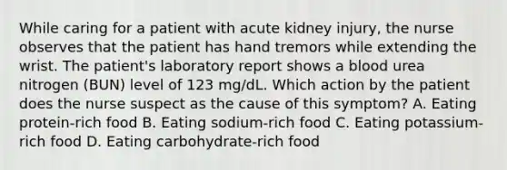 While caring for a patient with acute kidney injury, the nurse observes that the patient has hand tremors while extending the wrist. The patient's laboratory report shows a blood urea nitrogen (BUN) level of 123 mg/dL. Which action by the patient does the nurse suspect as the cause of this symptom? A. Eating protein-rich food B. Eating sodium-rich food C. Eating potassium-rich food D. Eating carbohydrate-rich food