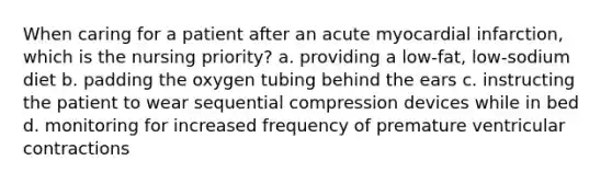 When caring for a patient after an acute myocardial infarction, which is the nursing priority? a. providing a low-fat, low-sodium diet b. padding the oxygen tubing behind the ears c. instructing the patient to wear sequential compression devices while in bed d. monitoring for increased frequency of premature ventricular contractions