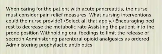 When caring for the patient with acute pancreatitis, the nurse must consider pain relief measures. What nursing interventions could the nurse provide? (Select all that apply.) Encouraging bed rest to decrease the metabolic rate Assisting the patient into the prone position Withholding oral feedings to limit the release of secretin Administering parenteral opioid analgesics as ordered Administering prophylactic antibiotics