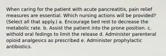 When caring for the patient with acute pancreatitis, pain relief measures are essential. Which nursing actions will be provided? (Select all that apply.) a. Encourage bed rest to decrease the metabolic rate. b. Assist the patient into the prone position. c. withold oral fedings to limit the release d. Administer parenteral opioid analgesics as prescribed e. Administer prophylactic antibiotics.