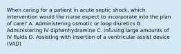 When caring for a patient in acute septic shock, which intervention would the nurse expect to incorporate into the plan of care? A. Administering osmotic or loop diuretics B. Administering IV diphenhydramine C. Infusing large amounts of IV fluids D. Assisting with insertion of a ventricular assist device (VAD)