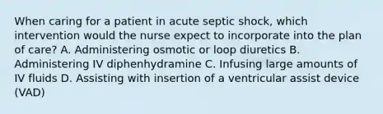 When caring for a patient in acute septic shock, which intervention would the nurse expect to incorporate into the plan of care? A. Administering osmotic or loop diuretics B. Administering IV diphenhydramine C. Infusing large amounts of IV fluids D. Assisting with insertion of a ventricular assist device (VAD)