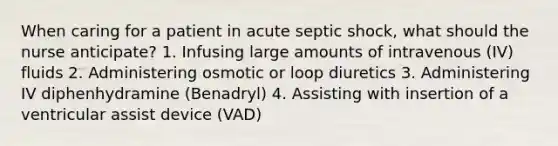 When caring for a patient in acute septic shock, what should the nurse anticipate? 1. Infusing large amounts of intravenous (IV) fluids 2. Administering osmotic or loop diuretics 3. Administering IV diphenhydramine (Benadryl) 4. Assisting with insertion of a ventricular assist device (VAD)