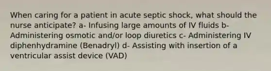 When caring for a patient in acute septic shock, what should the nurse anticipate? a- Infusing large amounts of IV fluids b- Administering osmotic and/or loop diuretics c- Administering IV diphenhydramine (Benadryl) d- Assisting with insertion of a ventricular assist device (VAD)