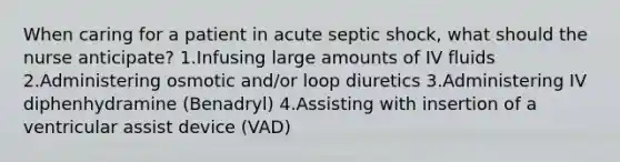 When caring for a patient in acute septic shock, what should the nurse anticipate? 1.Infusing large amounts of IV fluids 2.Administering osmotic and/or loop diuretics 3.Administering IV diphenhydramine (Benadryl) 4.Assisting with insertion of a ventricular assist device (VAD)