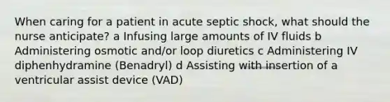 When caring for a patient in acute septic shock, what should the nurse anticipate? a Infusing large amounts of IV fluids b Administering osmotic and/or loop diuretics c Administering IV diphenhydramine (Benadryl) d Assisting with insertion of a ventricular assist device (VAD)