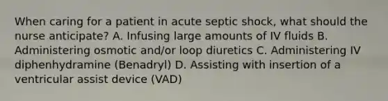 When caring for a patient in acute septic shock, what should the nurse anticipate? A. Infusing large amounts of IV fluids B. Administering osmotic and/or loop diuretics C. Administering IV diphenhydramine (Benadryl) D. Assisting with insertion of a ventricular assist device (VAD)