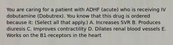 You are caring for a patient with ADHF (acute) who is receiving IV dobutamine (Dobutrex). You know that this drug is ordered because it: (Select all that apply.) A. Increases SVR B. Produces diuresis C. Improves contractility D. Dilates renal blood vessels E. Works on the B1-receptors in the heart