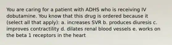 You are caring for a patient with ADHS who is receiving IV dobutamine. You know that this drug is ordered because it (select all that apply): a. increases SVR b. produces diuresis c. improves contractility d. dilates renal blood vessels e. works on the beta 1 receptors in the heart