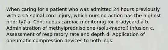 When caring for a patient who was admitted 24 hours previously with a C5 spinal cord injury, which nursing action has the highest priority? a. Continuous cardiac monitoring for bradycardia b. Administration of methylprednisolone (solu-medrol) infusion c. Assessment of respiratory rate and depth d. Application of pneumatic compression devices to both legs