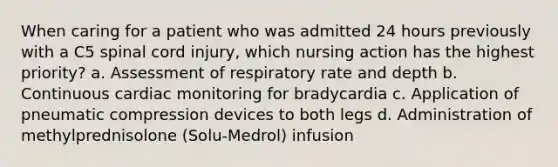 When caring for a patient who was admitted 24 hours previously with a C5 spinal cord injury, which nursing action has the highest priority? a. Assessment of respiratory rate and depth b. Continuous cardiac monitoring for bradycardia c. Application of pneumatic compression devices to both legs d. Administration of methylprednisolone (Solu-Medrol) infusion