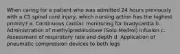 When caring for a patient who was admitted 24 hours previously with a C5 spinal cord injury, which nursing action has the highest priority? a. Continuous cardiac monitoring for bradycardia b. Administration of methylprednisolone (Solu-Medrol) infusion c. Assessment of respiratory rate and depth d. Application of pneumatic compression devices to both legs