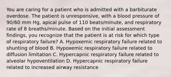 You are caring for a patient who is admitted with a barbiturate overdose. The patient is unresponsive, with a blood pressure of 90/60 mm Hg, apical pulse of 110 beats/minute, and respiratory rate of 8 breaths/minute. Based on the initial assessment findings, you recognize that the patient is at risk for which type of respiratory failure? A. Hypoxemic respiratory failure related to shunting of blood B. Hypoxemic respiratory failure related to diffusion limitation C. Hypercapnic respiratory failure related to alveolar hypoventilation D. Hypercapnic respiratory failure related to increased airway resistance